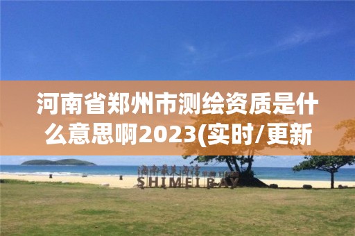 河南省郑州市测绘资质是什么意思啊2023(实时/更新中)