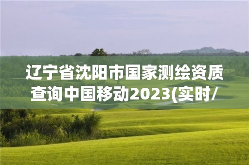 辽宁省沈阳市国家测绘资质查询中国移动2023(实时/更新中)