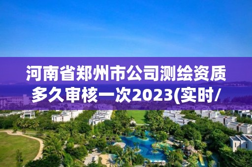 河南省郑州市公司测绘资质多久审核一次2023(实时/更新中)