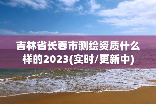 吉林省长春市测绘资质什么样的2023(实时/更新中)