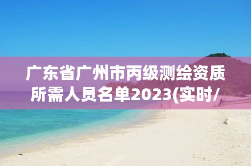 广东省广州市丙级测绘资质所需人员名单2023(实时/更新中)