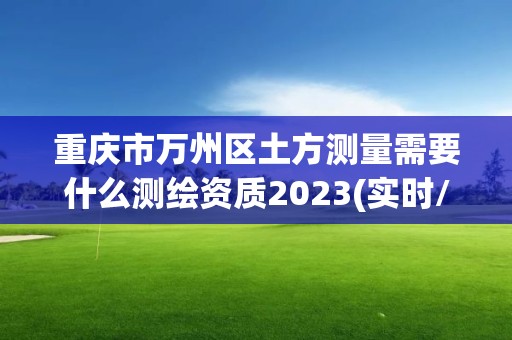 重庆市万州区土方测量需要什么测绘资质2023(实时/更新中)