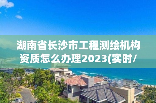 湖南省长沙市工程测绘机构资质怎么办理2023(实时/更新中)