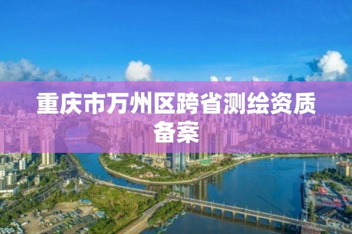 重庆市万州区跨省测绘资质备案