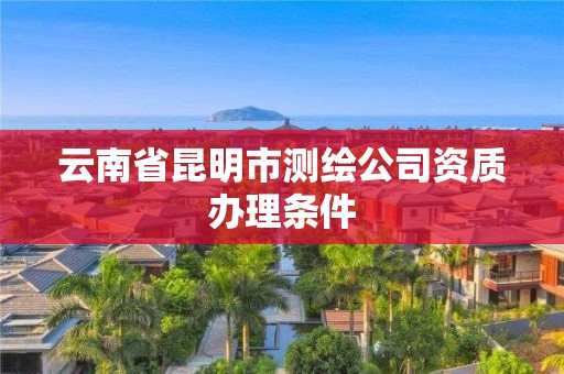 云南省昆明市测绘公司资质办理条件