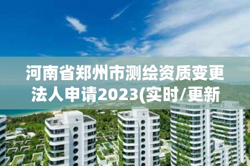 河南省郑州市测绘资质变更法人申请2023(实时/更新中)