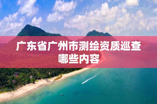 广东省广州市测绘资质巡查哪些内容