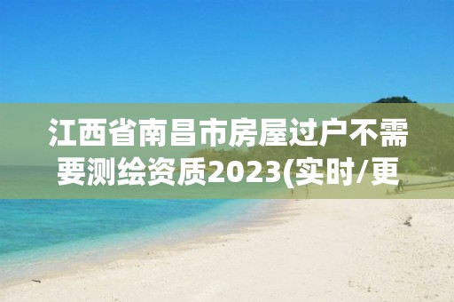 江西省南昌市房屋过户不需要测绘资质2023(实时/更新中)