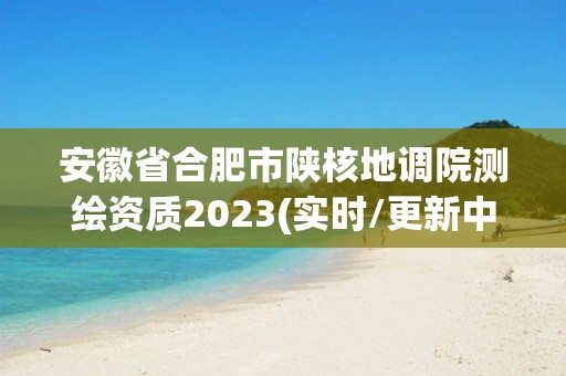 安徽省合肥市陕核地调院测绘资质2023(实时/更新中)