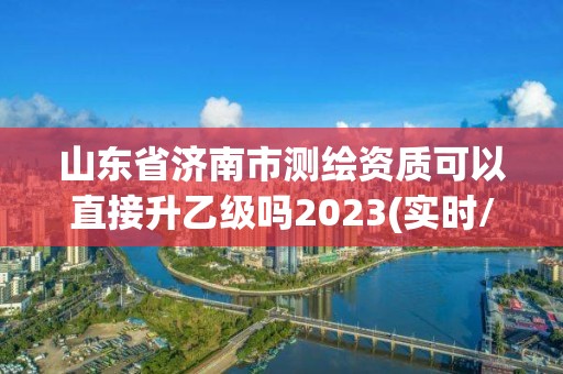 山东省济南市测绘资质可以直接升乙级吗2023(实时/更新中)