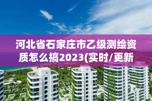 河北省石家庄市乙级测绘资质怎么搞2023(实时/更新中)