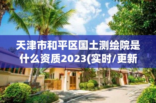 天津市和平区国土测绘院是什么资质2023(实时/更新中)