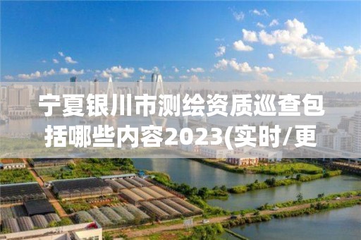 宁夏银川市测绘资质巡查包括哪些内容2023(实时/更新中)