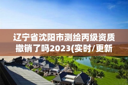 辽宁省沈阳市测绘丙级资质撤销了吗2023(实时/更新中)