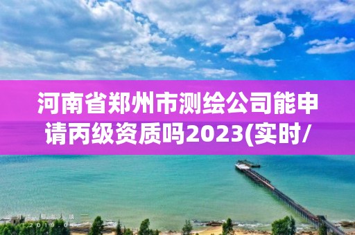 河南省郑州市测绘公司能申请丙级资质吗2023(实时/更新中)