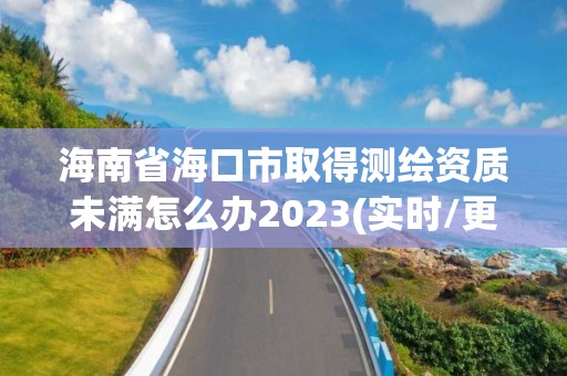 海南省海口市取得测绘资质未满怎么办2023(实时/更新中)