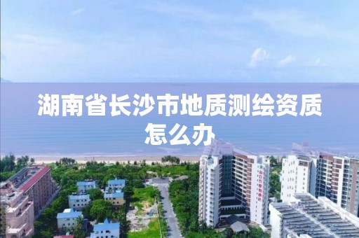 湖南省长沙市地质测绘资质怎么办