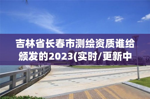 吉林省长春市测绘资质谁给颁发的2023(实时/更新中)