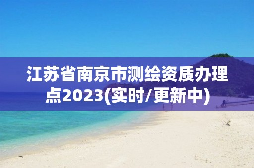 江苏省南京市测绘资质办理点2023(实时/更新中)