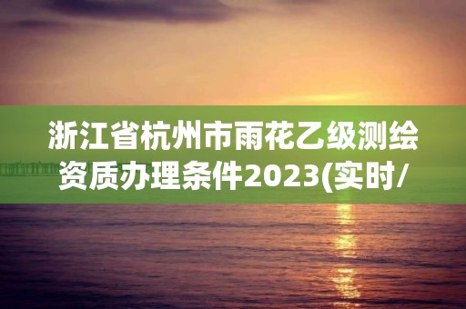 浙江省杭州市雨花乙级测绘资质办理条件2023(实时/更新中)