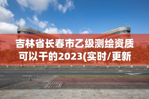 吉林省长春市乙级测绘资质可以干的2023(实时/更新中)