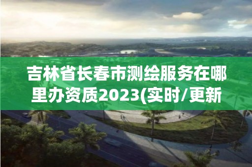 吉林省长春市测绘服务在哪里办资质2023(实时/更新中)