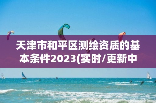 天津市和平区测绘资质的基本条件2023(实时/更新中)