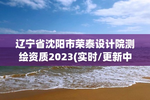 辽宁省沈阳市荣泰设计院测绘资质2023(实时/更新中)