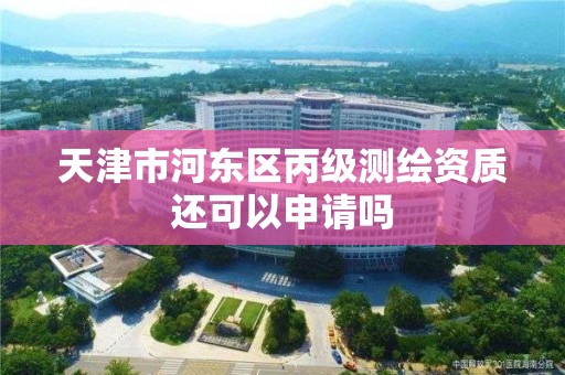 天津市河东区丙级测绘资质还可以申请吗