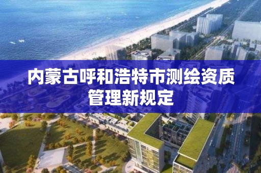 内蒙古呼和浩特市测绘资质管理新规定