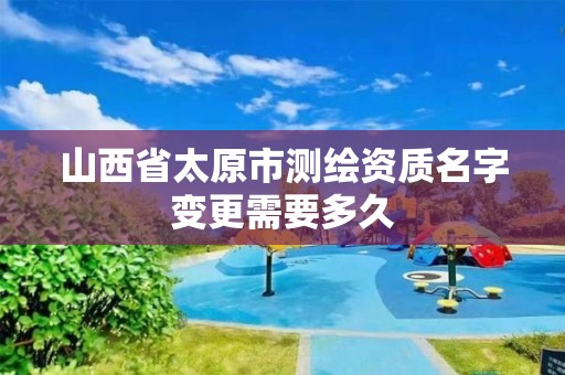 山西省太原市测绘资质名字变更需要多久