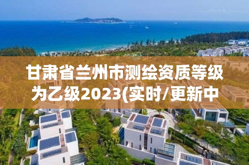 甘肃省兰州市测绘资质等级为乙级2023(实时/更新中)