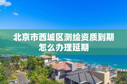 北京市西城区测绘资质到期怎么办理延期