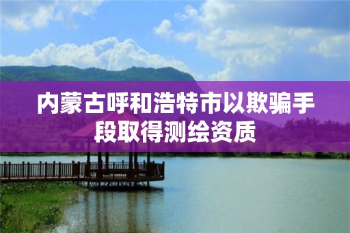 内蒙古呼和浩特市以欺骗手段取得测绘资质