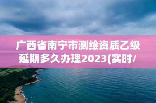 广西省南宁市测绘资质乙级延期多久办理2023(实时/更新中)