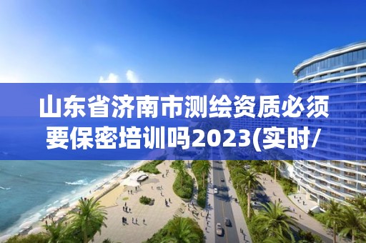 山东省济南市测绘资质必须要保密培训吗2023(实时/更新中)