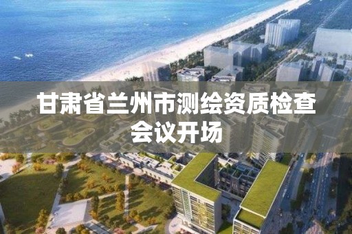 甘肃省兰州市测绘资质检查会议开场