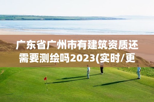 广东省广州市有建筑资质还需要测绘吗2023(实时/更新中)