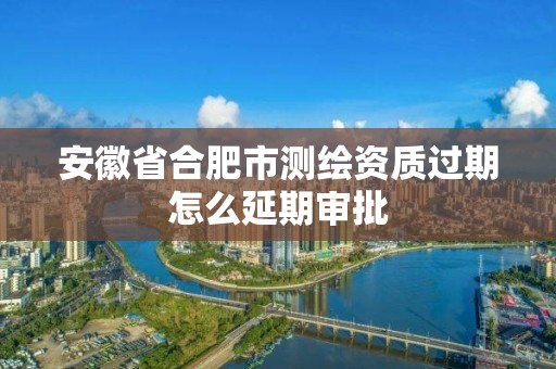 安徽省合肥市测绘资质过期怎么延期审批