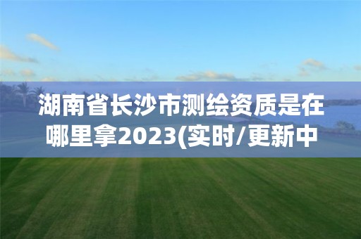 湖南省长沙市测绘资质是在哪里拿2023(实时/更新中)