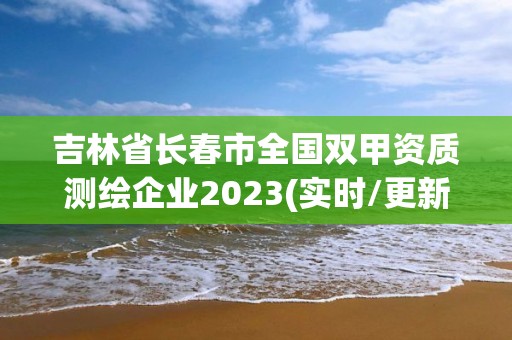 吉林省长春市全国双甲资质测绘企业2023(实时/更新中)