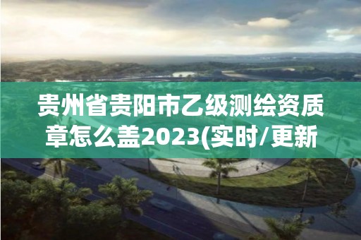 贵州省贵阳市乙级测绘资质章怎么盖2023(实时/更新中)