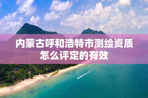 内蒙古呼和浩特市测绘资质怎么评定的有效