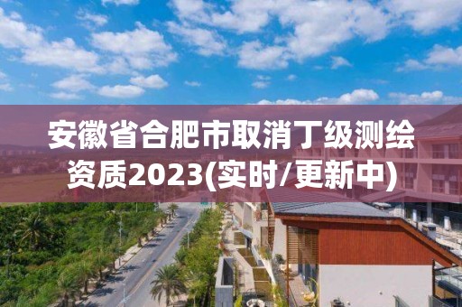 安徽省合肥市取消丁级测绘资质2023(实时/更新中)