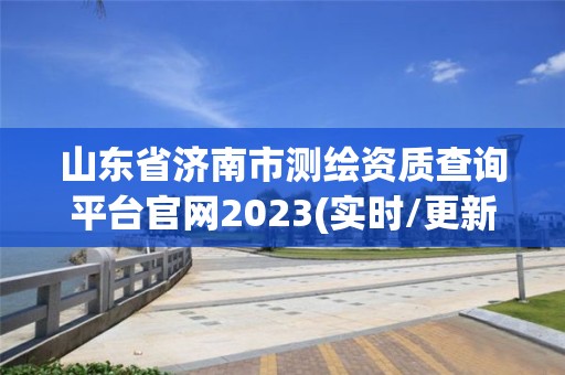 山东省济南市测绘资质查询平台官网2023(实时/更新中)