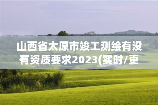 山西省太原市竣工测绘有没有资质要求2023(实时/更新中)