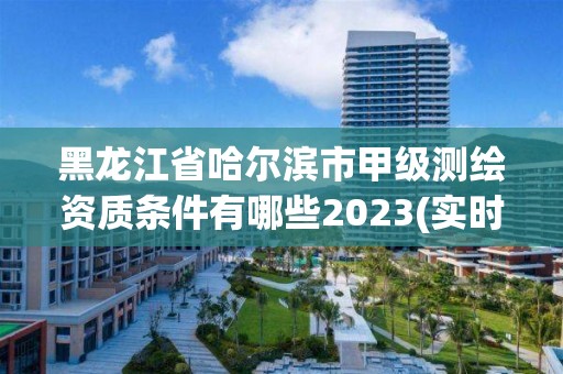 黑龙江省哈尔滨市甲级测绘资质条件有哪些2023(实时/更新中)