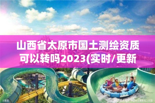 山西省太原市国土测绘资质可以转吗2023(实时/更新中)