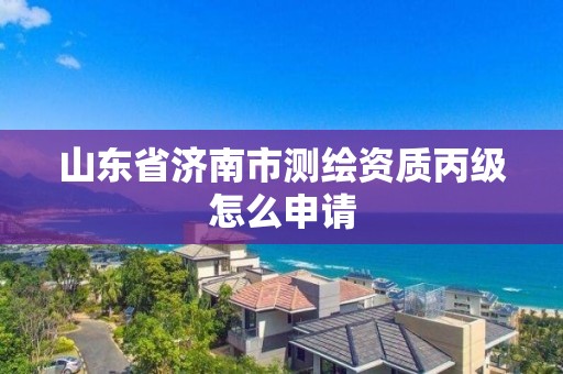 山东省济南市测绘资质丙级怎么申请