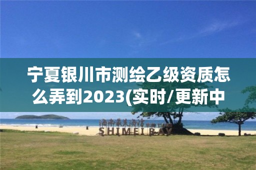 宁夏银川市测绘乙级资质怎么弄到2023(实时/更新中)